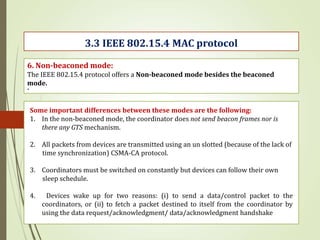 .
3.3 IEEE 802.15.4 MAC protocol
6. Non-beaconed mode:
The IEEE 802.15.4 protocol offers a Non-beaconed mode besides the beaconed
mode.
Some important differences between these modes are the following:
1. In the non-beaconed mode, the coordinator does not send beacon frames nor is
there any GTS mechanism.
2. All packets from devices are transmitted using an un slotted (because of the lack of
time synchronization) CSMA-CA protocol.
3. Coordinators must be switched on constantly but devices can follow their own
sleep schedule.
4. Devices wake up for two reasons: (i) to send a data/control packet to the
coordinators, or (ii) to fetch a packet destined to itself from the coordinator by
using the data request/acknowledgment/ data/acknowledgment handshake
 