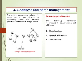 .
3.3. Address and name management
Example for network partition
Any address management scheme for
sensor and ad hoc networks is
occasionally faced with network
partitions and network merge events.
Uniqueness of addresses:
The following uniqueness
requirements for network names and
addresses.
1. Globally unique
2. Network wide unique
3. Locally unique
 