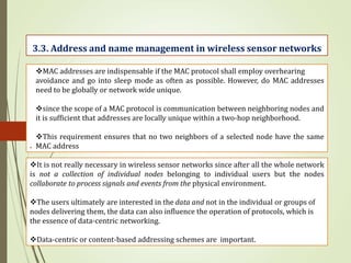 .
3.3. Address and name management in wireless sensor networks
MAC addresses are indispensable if the MAC protocol shall employ overhearing
avoidance and go into sleep mode as often as possible. However, do MAC addresses
need to be globally or network wide unique.
since the scope of a MAC protocol is communication between neighboring nodes and
it is sufficient that addresses are locally unique within a two-hop neighborhood.
This requirement ensures that no two neighbors of a selected node have the same
MAC address
It is not really necessary in wireless sensor networks since after all the whole network
is not a collection of individual nodes belonging to individual users but the nodes
collaborate to process signals and events from the physical environment.
The users ultimately are interested in the data and not in the individual or groups of
nodes delivering them, the data can also influence the operation of protocols, which is
the essence of data-centric networking.
Data-centric or content-based addressing schemes are important.
 