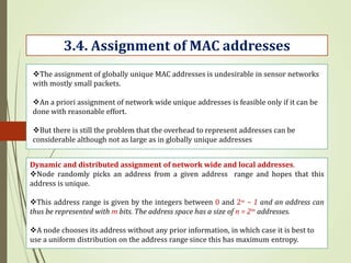 3.4. Assignment of MAC addresses
The assignment of globally unique MAC addresses is undesirable in sensor networks
with mostly small packets.
An a priori assignment of network wide unique addresses is feasible only if it can be
done with reasonable effort.
But there is still the problem that the overhead to represent addresses can be
considerable although not as large as in globally unique addresses
Dynamic and distributed assignment of network wide and local addresses.
Node randomly picks an address from a given address range and hopes that this
address is unique.
This address range is given by the integers between 0 and 2m − 1 and an address can
thus be represented with m bits. The address space has a size of n = 2m addresses.
A node chooses its address without any prior information, in which case it is best to
use a uniform distribution on the address range since this has maximum entropy.
 