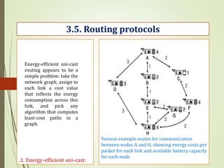 .1. Energy-efficient uni-cast:
3.5. Routing protocols
Various example routes for communication
between nodes A and H, showing energy costs per
packet for each link and available battery capacity
for each node
Energy-efficient uni-cast
routing appears to be a
simple problem: take the
network graph, assign to
each link a cost value
that reflects the energy
consumption across this
link, and pick any
algorithm that computes
least-cost paths in a
graph.
 