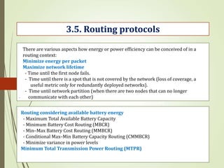 .
3.5. Routing protocols
There are various aspects how energy or power efficiency can be conceived of in a
routing context:
Minimize energy per packet
Maximize network lifetime
- Time until the first node fails.
- Time until there is a spot that is not covered by the network (loss of coverage, a
useful metric only for redundantly deployed networks).
- Time until network partition (when there are two nodes that can no longer
communicate with each other)
Routing considering available battery energy
- Maximum Total Available Battery Capacity
- Minimum Battery Cost Routing (MBCR)
- Min–Max Battery Cost Routing (MMBCR)
- Conditional Max–Min Battery Capacity Routing (CMMBCR)
- Minimize variance in power levels
Minimum Total Transmission Power Routing (MTPR)
 