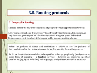The idea behind the relatively large class of geographic routing protocols is twofold:
1. For many applications, it is necessary to address physical locations, for example, as
“any node in a given region” or “the node at/closest to a given point”. When such
Requirements exist, they have to be supported by a proper routing scheme.
3.5. Routing protocols
2. Geographic Routing:
When the position of source and destination is known as are the positions of
intermediate nodes, this information can be used to assist in the routing process.
To do so, the destination node has to be specified either geographically (as above) or as
some form of mapping – a location service – between an otherwise specified
destination (e.g. by its identifier) and its (conjectured) current position is necessary
 