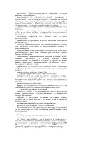 результаты технико-экономического сравнения различных
вариантов теплоснабжения;
рекомендации по строительству новых, расширению и
реконструкции существующих котельных с указанием их тепловой
мощности, типов основного оборудования и источников электро- и
водоснабжения, а также об обеспечении тепловой энергией объектов, не
присоединяемых к системам теплоснабжения от котельных;
предложения по месту расположения площадок строительства новых
котельных;
рекомендации по выбору вида топлива и организации топливоснаб-
жения, в том числе объектов, не охваченных теплоснабжением от
котельных;
обоснование выбранных схем тепловых сетей и систем
теплоснабжения;
предложения по трассировке и способу прокладки магистральных
тепловых сетей;
данные о потребности топлива, металла на магистральные тепловые
сети, расчетных капитальных и эксплуатационных затратах по
периодам развития;
мероприятия по охране окружающей природной среды и результаты
расчетов вредных выбросов из дымовых труб котельных с учетом
фоновой концентрации;
предложения о сроках строительства котельных и тепловых сетей, о
головных застройщиках, о размерах долевого участия
заинтересованных организаций в затратах на строительство. Долевое
участие определяется пропорционально потреблению тепла и
протяженности тепловых сетей;
предложения по экономному расходованию тепла и сокращению
потерь его, а также по использованию вторичных энергетических
ресурсов;
предложения по проектным разработкам.
2.6. В графическую часть входят следующие чертежи:
схематический план города или другого населенного пункта с
указанием тепловых нагрузок районов и нанесением котельных с
магистральными тепловыми сетями по каждому рассматриваемому
варианту;
расчетные схемы тепловых сетей;
графики давлений в водяных тепловых сетях (приводятся только при
сложном рельефе местности и большой протяженности сетей).
2.7. В качестве приложений включаются:
таблицы с данными о динамике развития жилых и общественных
зданий, промышленных, сельскохозяйственных и коммунально-
бытовых предприятий;
таблицы с расчетными тепловыми нагрузками объектов
потребителей тепловой энергии с указанием видов и параметров
теплоносителей;
копия задания на разработку схемы теплоснабжения;
материалы о согласовании схемы теплоснабжения.
В приложение могут быть дополнительно включены другие материа-
лы по усмотрению проектной организации, разрабатывающей схему
теплоснабжения.
3. Рассмотрение и утверждение схем теплоснабжения
3.1. Схемы теплоснабжения рассматриваются и утверждаются в
порядке, устанавливаемом советами министров союзных республик, и
согласовываются с районным энергетическим управлением (РЭУ)
Министерства энергетики и электрификации СССР и местными
органами и учреждениями государственного санитарного надзора.
 