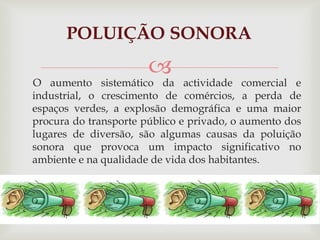 POLUIÇÃO SONORA      O aumento sistemático da actividade comercial e industrial, o crescimento de comércios, a perda de espaços verdes, a explosão demográfica e uma maior procura do transporte público e privado, o aumento dos lugares de diversão, são algumas causas da poluição sonora que provoca um impacto significativo no ambiente e na qualidade de vida dos habitantes.