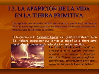 1.3. LA APARICIÓN DE LA VIDA1.3. LA APARICIÓN DE LA VIDA
EN LA TIERRA PRIMITIVAEN LA TIERRA PRIMITIVA
Las hipótesis mas acertadas afirman que la vida se generó hace millones de
años, de forma espontánea gracias a las particulares condiciones que hubo en la
primera etapa de la historia de la tierra.
El bioquímico ruso Aleksandr Oparin y el genetista británico John
B.S. Haldane propusieron que la vida se originó en la tierra como
resultado a la asociacion de moleculas inorgánicas sencillas.
En 1953, Stanley Miller simuló las
condiciones de la supuesta atmósfera
primitiva y la sometió a descargas
eléctricas. Obtuvo compuestos orgánicos
(aminoácidos). Este resultado sirvió para
apoyar la hipótesis de Oparin y Haldane
 