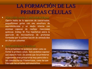 LA FORMACIÓN DE LASLA FORMACIÓN DE LAS
PRIMERAS CÉLULASPRIMERAS CÉLULAS
 COACERVADOS Y MICROESFERASCOACERVADOS Y MICROESFERAS
Oparin habla de la aparicion de coacervados,
pequeñísimas gotas con una envoltura de
macromoleculas y un medio interno con
enzimas capaces de realizar reacciones
químicas. Sidney W. Fox hipotetizó sobre la
aparición de microesferas de proteinas
formadas por la polimerización de aminoácidos
en charcas calientes.
 LA PRIMERAS CELULASLA PRIMERAS CELULAS
En la actualidad no podemos saber como se
formó la primera celula. Solo podemos suponer
que aspecto tuvo. Se piensa que los primneros
organismos eran procariotas muy parecidos a
las cianobacterias filamentosas, como las que
fabrican los actuales estromatolitos.
 