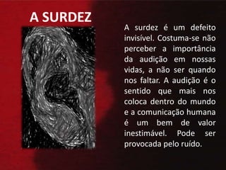 A SURDEZ A surdez é um defeito invisível. Costuma-se não perceber a importância da audição em nossas vidas, a não ser quando nos faltar. A audição é o sentido que mais nos coloca dentro do mundo e a comunicação humana é um bem de valor inestimável. Pode ser provocada pelo ruído.