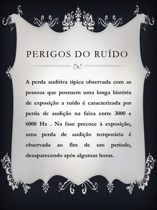 PERIGOS DO RUíDOA perda auditiva típica observada com as pessoas que possuem uma longa história de exposição a ruído é caracterizada por perda de audição na faixa entre 3000 e 6000 Hz . Na fase precoce à exposição, uma perda de audição temporária é observada ao fim de um período, desaparecendo após algumas horas. 