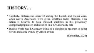 10
HISTORY…
• Similarly, bioterrorism occurred during the French and Indian wars,
when native Americans were given smallpox laden blankets. This
action is believed to have initiated smallpox in this previously
unexposed population and resulted in a 40% mortality rate
• During World War I, Germany initiated a clandestine program to infect
horses and cattle owned by Allied armies
(Schneider, 2020)
 