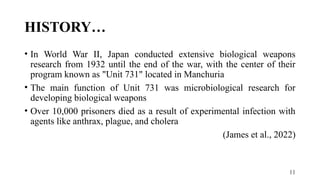 11
HISTORY…
• In World War II, Japan conducted extensive biological weapons
research from 1932 until the end of the war, with the center of their
program known as "Unit 731" located in Manchuria
• The main function of Unit 731 was microbiological research for
developing biological weapons
• Over 10,000 prisoners died as a result of experimental infection with
agents like anthrax, plague, and cholera
(James et al., 2022)
 