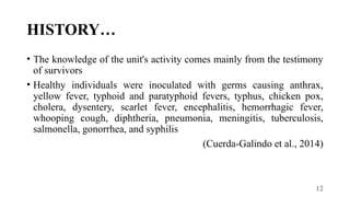 12
HISTORY…
• The knowledge of the unit's activity comes mainly from the testimony
of survivors
• Healthy individuals were inoculated with germs causing anthrax,
yellow fever, typhoid and paratyphoid fevers, typhus, chicken pox,
cholera, dysentery, scarlet fever, encephalitis, hemorrhagic fever,
whooping cough, diphtheria, pneumonia, meningitis, tuberculosis,
salmonella, gonorrhea, and syphilis
(Cuerda-Galindo et al., 2014)
 