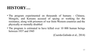 13
HISTORY…
• The program experimented on thousands of humans - Chinese,
Mongols, and Koreans accused of spying or working for the
resistance, along with prisoners of war from Western countries and the
physically or mentally disabled
• The program is estimated to have killed over 10 000 human beings
between 1937 and 1945
(Cuerda-Galindo et al., 2014)
 