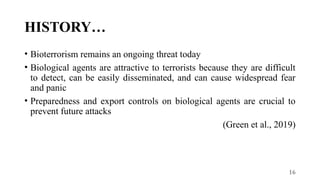 16
HISTORY…
• Bioterrorism remains an ongoing threat today
• Biological agents are attractive to terrorists because they are difficult
to detect, can be easily disseminated, and can cause widespread fear
and panic
• Preparedness and export controls on biological agents are crucial to
prevent future attacks
(Green et al., 2019)
 