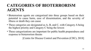 18
CATEGORIES OF BIOTERRORISM
AGENTS
• Bioterrorism agents are categorized into three groups based on their
potential to cause harm, ease of dissemination, and the severity of
illness or death they can cause
• These categories are designated as A, B, and C, with Category A being
the highest priority and Category C being the lowest
• These categorizations are important for public health preparedness and
response to bioterrorism threats
[Centre for Disease Control and Prevention (CDC), 2018]
 