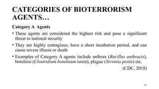 19
CATEGORIES OF BIOTERRORISM
AGENTS…
Category A Agents
• These agents are considered the highest risk and pose a significant
threat to national security
• They are highly contagious, have a short incubation period, and can
cause severe illness or death
• Examples of Category A agents include anthrax (Bacillus anthracis),
botulism (Clostridium botulinum toxin), plague (Yersinia pestis) etc.
(CDC, 2018)
 