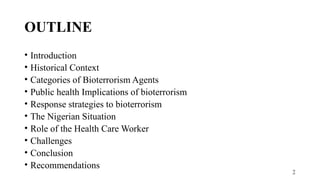2
OUTLINE
• Introduction
• Historical Context
• Categories of Bioterrorism Agents
• Public health Implications of bioterrorism
• Response strategies to bioterrorism
• The Nigerian Situation
• Role of the Health Care Worker
• Challenges
• Conclusion
• Recommendations
 