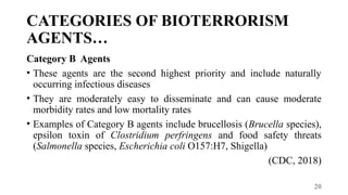 20
CATEGORIES OF BIOTERRORISM
AGENTS…
Category B Agents
• These agents are the second highest priority and include naturally
occurring infectious diseases
• They are moderately easy to disseminate and can cause moderate
morbidity rates and low mortality rates
• Examples of Category B agents include brucellosis (Brucella species),
epsilon toxin of Clostridium perfringens and food safety threats
(Salmonella species, Escherichia coli O157:H7, Shigella)
(CDC, 2018)
 