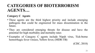 21
CATEGORIES OF BIOTERRORISM
AGENTS…
Category C Agents
• These agents are the third highest priority and include emerging
pathogens that could be engineered for mass dissemination in the
future.
• They are considered emerging threats for disease and have the
potential for high morbidity and mortality rates
• Examples of Category C agents include Nipah virus, Tick-borne
hemorrhagic fever viruses, Yellow fever, (MDR-TB)
(CDC, 2018)
 