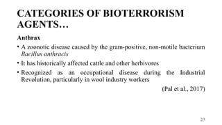 23
CATEGORIES OF BIOTERRORISM
AGENTS…
Anthrax
• A zoonotic disease caused by the gram-positive, non-motile bacterium
Bacillus anthracis
• It has historically affected cattle and other herbivores
• Recognized as an occupational disease during the Industrial
Revolution, particularly in wool industry workers
(Pal et al., 2017)
 