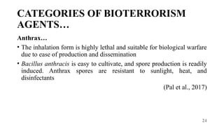24
CATEGORIES OF BIOTERRORISM
AGENTS…
Anthrax…
• The inhalation form is highly lethal and suitable for biological warfare
due to ease of production and dissemination
• Bacillus anthracis is easy to cultivate, and spore production is readily
induced. Anthrax spores are resistant to sunlight, heat, and
disinfectants
(Pal et al., 2017)
 
