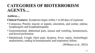 26
CATEGORIES OF BIOTERRORISM
AGENTS…
Anthrax…
Clinical Features: Symptoms begin within 1 to 60 days of exposure
• Cutaneous; Pruritic macule or papule, ulceration, and eschar; edema;
lymphangitis and lymphadenopathy
• Gastrointestinal; abdominal pain, nausea and vomiting, hematemesis,
and bowel perforation
• Inhalational; Cough, chest pain, dyspnea, fever, sepsis, hemorrhagic
mediastinitis, ending in hemodynamic and respiratory failure.
(Williams et al., 2023)
 