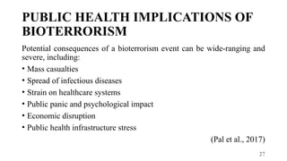 27
PUBLIC HEALTH IMPLICATIONS OF
BIOTERRORISM
Potential consequences of a bioterrorism event can be wide-ranging and
severe, including:
• Mass casualties
• Spread of infectious diseases
• Strain on healthcare systems
• Public panic and psychological impact
• Economic disruption
• Public health infrastructure stress
(Pal et al., 2017)
 