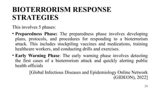 28
BIOTERRORISM RESPONSE
STRATEGIES
This involves 5 phases:
• Preparedness Phase: The preparedness phase involves developing
plans, protocols, and procedures for responding to a bioterrorism
attack. This includes stockpiling vaccines and medications, training
healthcare workers, and conducting drills and exercises.
• Early Warning Phase: The early warning phase involves detecting
the first cases of a bioterrorism attack and quickly alerting public
health officials
[Global Infectious Diseases and Epidemiology Online Network
(GIDEON), 2022]
 
