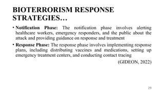 29
BIOTERRORISM RESPONSE
STRATEGIES…
• Notification Phase: The notification phase involves alerting
healthcare workers, emergency responders, and the public about the
attack and providing guidance on response and treatment
• Response Phase: The response phase involves implementing response
plans, including distributing vaccines and medications, setting up
emergency treatment centers, and conducting contact tracing
(GIDEON, 2022)
 