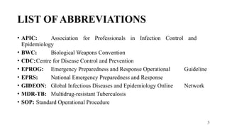 3
LIST OF ABBREVIATIONS
• APIC: Association for Professionals in Infection Control and
Epidemiology
• BWC: Biological Weapons Convention
• CDC:Centre for Disease Control and Prevention
• EPROG: Emergency Preparedness and Response Operational Guideline
• EPRS: National Emergency Preparedness and Response
• GIDEON: Global Infectious Diseases and Epidemiology Online Network
• MDR-TB: Multidrug-resistant Tuberculosis
• SOP: Standard Operational Procedure
 