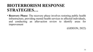 30
BIOTERRORISM RESPONSE
STRATEGIES…
• Recovery Phase: The recovery phase involves restoring public health
infrastructure, providing mental health services to affected individuals,
and conducting an after-action review to identify areas for
improvement
(GIDEON, 2022)
 