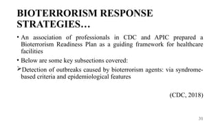 31
BIOTERRORISM RESPONSE
STRATEGIES…
• An association of professionals in CDC and APIC prepared a
Bioterrorism Readiness Plan as a guiding framework for healthcare
facilities
• Below are some key subsections covered:
Detection of outbreaks caused by bioterrorism agents: via syndrome-
based criteria and epidemiological features
(CDC, 2018)
 
