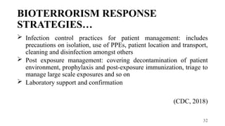 32
BIOTERRORISM RESPONSE
STRATEGIES…
 Infection control practices for patient management: includes
precautions on isolation, use of PPEs, patient location and transport,
cleaning and disinfection amongst others
 Post exposure management: covering decontamination of patient
environment, prophylaxis and post-exposure immunization, triage to
manage large scale exposures and so on
 Laboratory support and confirmation
(CDC, 2018)
 