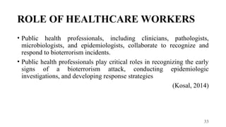 33
ROLE OF HEALTHCARE WORKERS
• Public health professionals, including clinicians, pathologists,
microbiologists, and epidemiologists, collaborate to recognize and
respond to bioterrorism incidents.
• Public health professionals play critical roles in recognizing the early
signs of a bioterrorism attack, conducting epidemiologic
investigations, and developing response strategies
(Kosal, 2014)
 