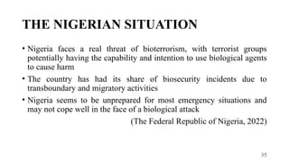 35
THE NIGERIAN SITUATION
• Nigeria faces a real threat of bioterrorism, with terrorist groups
potentially having the capability and intention to use biological agents
to cause harm
• The country has had its share of biosecurity incidents due to
transboundary and migratory activities
• Nigeria seems to be unprepared for most emergency situations and
may not cope well in the face of a biological attack
(The Federal Republic of Nigeria, 2022)
 