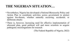 36
THE NIGERIAN SITUATION…
• Nevertheless, Nigeria has developed a National Biosecurity Policy and
Action Plan to coordinate activities across government to protect
against bio-threats, whether naturally occurring, accidental, or
deliberate attacks
• There is, however, increasing need for effective implementation of
aforesaid plan, good political will and more scientists to acquire
pathogenic microorganisms for research
(The Federal Republic of Nigeria, 2022)
 