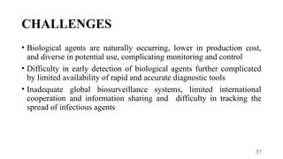 37
CHALLENGES
• Biological agents are naturally occurring, lower in production cost,
and diverse in potential use, complicating monitoring and control
• Difficulty in early detection of biological agents further complicated
by limited availability of rapid and accurate diagnostic tools
• Inadequate global biosurveillance systems, limited international
cooperation and information sharing and difficulty in tracking the
spread of infectious agents
 
