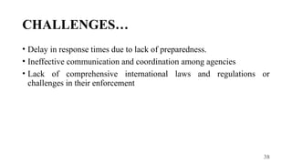38
CHALLENGES…
• Delay in response times due to lack of preparedness.
• Ineffective communication and coordination among agencies
• Lack of comprehensive international laws and regulations or
challenges in their enforcement
 