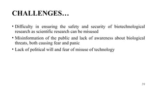 39
CHALLENGES…
• Difficulty in ensuring the safety and security of biotechnological
research as scientific research can be misused
• Misinformation of the public and lack of awareness about biological
threats, both causing fear and panic
• Lack of political will and fear of misuse of technology
 
