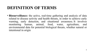 4
DEFINITION OF TERMS
• Biosurveillance: the active, real-time gathering and analysis of data
related to disease activity and health threats, in order to achieve early
warning, early detection, and situational awareness. It involves
monitoring human, animal, food, water, agriculture, and
environmental data for potential biological threats, whether natural or
intentional in origin
 