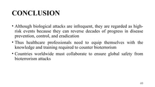 40
CONCLUSION
• Although biological attacks are infrequent, they are regarded as high-
risk events because they can reverse decades of progress in disease
prevention, control, and eradication
• Thus healthcare professionals need to equip themselves with the
knowledge and training required to counter bioterrorism
• Countries worldwide must collaborate to ensure global safety from
bioterrorism attacks
 
