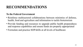 41
RECOMMENDATIONS
To the Federal Government
• Reinforce multisectoral collaborations between ministries of defense,
health, food and agriculture and information to tackle bioterrorism
• Provide funding and resources to upgrade public health preparedness
and response capabilities and ensure funds are properly appropriated
• Formulate and practice SOP/drills at all levels of healthcare
 