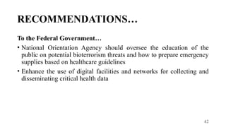 42
RECOMMENDATIONS…
To the Federal Government…
• National Orientation Agency should oversee the education of the
public on potential bioterrorism threats and how to prepare emergency
supplies based on healthcare guidelines
• Enhance the use of digital facilities and networks for collecting and
disseminating critical health data
 