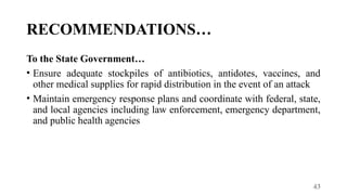 43
RECOMMENDATIONS…
To the State Government…
• Ensure adequate stockpiles of antibiotics, antidotes, vaccines, and
other medical supplies for rapid distribution in the event of an attack
• Maintain emergency response plans and coordinate with federal, state,
and local agencies including law enforcement, emergency department,
and public health agencies
 