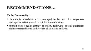 44
RECOMMENDATIONS…
To the Community…
• Community members are encouraged to be alert for suspicious
packages or activities and report them to authorities
• Support public health agency efforts by following official guidelines
and recommendations in the event of an attack or threat
 
