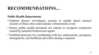 45
RECOMMENDATIONS…
Public Health Departments
• Enhance disease surveillance systems to rapidly detect unusual
clusters of illness that could indicate a bioterrorism event
• Ensure public health personnel are trained to recognize syndromes
caused by potential bioterrorism agents
• Establish protocols for coordinating with law enforcement, emergency
management, and healthcare providers during a response
 
