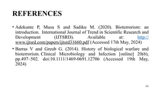 46
REFERENCES
• Adekunte P, Musa S and Sadiku M. (2020). Bioterrorism: an
introduction. International Journal of Trend in Scientific Research and
Development (IJTSRD). Available at: http://
www.ijtsrd.com/papers/ijtsrd31660.pdf (Accessed 17th May, 2024)
• Barras V and Greub G. (2014). History of biological warfare and
bioterrorism. Clinical Microbiology and Infection [online] 20(6),
pp.497–502. doi:10.1111/1469-0691.12706 (Accessed 19th May,
2024)
 
