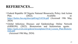 49
REFERENCES…
• Federal Republic Of Nigeria National Biosecurity Policy And Action
Plan. (2022). Available at:
https://faolex.fao.org/docs/pdf/nig214336.pdf (Accessed 19th May,
2024)
• Global Infectious Diseases and Epidemiology Online Network
(GIDEON). (2022). Bioterrorism and bioterrorism agents.
https://tools.ovid.com/gideon/lessonplans/Ovid_Lesson_Plan-Bioterro
rism.pdf
(Accessed 19th May, 2024)
 
