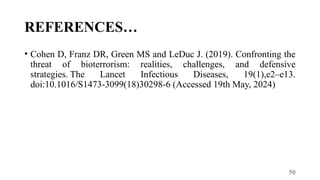 50
REFERENCES…
• Cohen D, Franz DR, Green MS and LeDuc J. (2019). Confronting the
threat of bioterrorism: realities, challenges, and defensive
strategies. The Lancet Infectious Diseases, 19(1),e2–e13.
doi:10.1016/S1473-3099(18)30298-6 (Accessed 19th May, 2024)
 