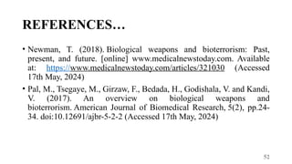 52
REFERENCES…
• Newman, T. (2018). Biological weapons and bioterrorism: Past,
present, and future. [online] www.medicalnewstoday.com. Available
at: https://www.medicalnewstoday.com/articles/321030 (Accessed
17th May, 2024)
• Pal, M., Tsegaye, M., Girzaw, F., Bedada, H., Godishala, V. and Kandi,
V. (2017). An overview on biological weapons and
bioterrorism. American Journal of Biomedical Research, 5(2), pp.24-
34. doi:10.12691/ajbr-5-2-2 (Accessed 17th May, 2024)
 